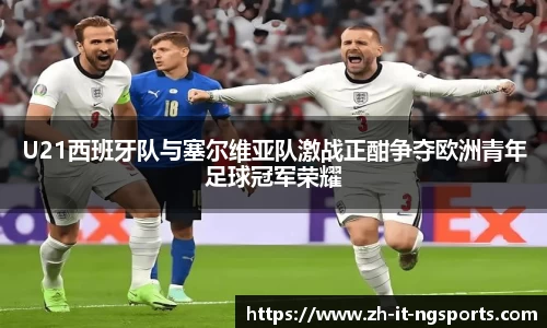 U21西班牙队与塞尔维亚队激战正酣争夺欧洲青年足球冠军荣耀