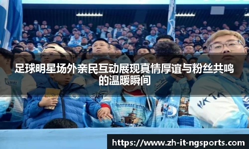 足球明星场外亲民互动展现真情厚谊与粉丝共鸣的温暖瞬间